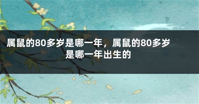 属鼠的80多岁是哪一年，属鼠的80多岁是哪一年出生的
