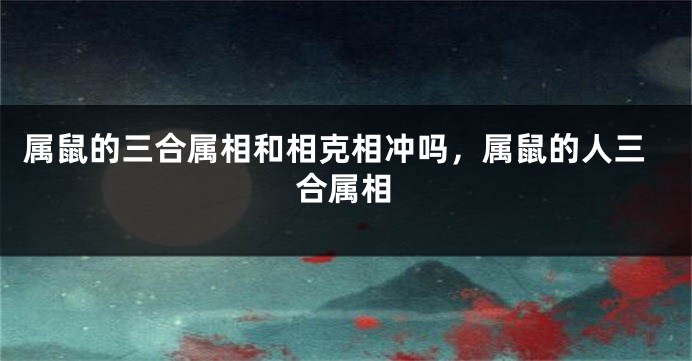 属鼠的三合属相和相克相冲吗，属鼠的人三合属相