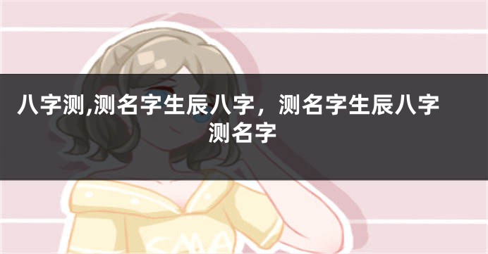 八字测,测名字生辰八字,测名字生辰八字测名字