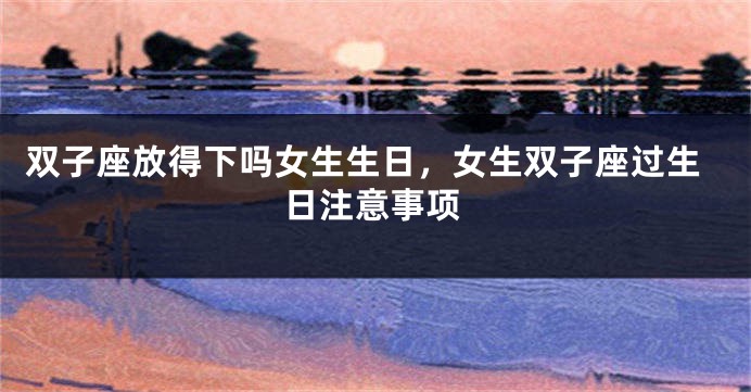 双子座放得下吗女生生日，女生双子座过生日注意事项