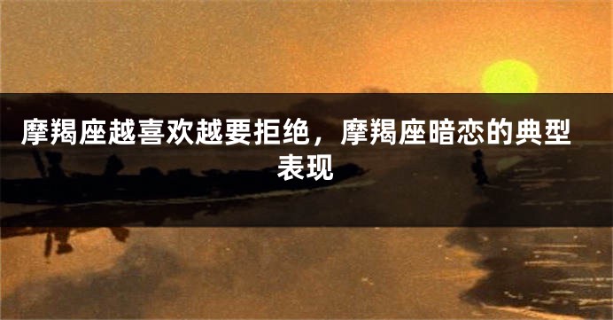 摩羯座越喜欢越要拒绝，摩羯座暗恋的典型表现
