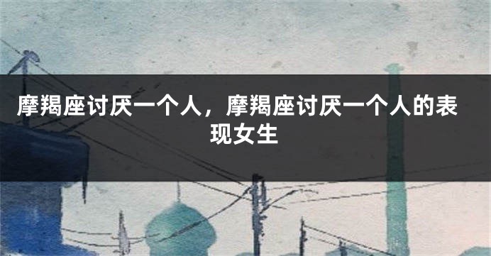 摩羯座讨厌一个人，摩羯座讨厌一个人的表现女生