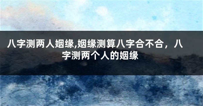 八字测两人姻缘,姻缘测算八字合不合,八字测两个人的姻缘