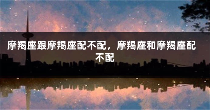 摩羯座跟摩羯座配不配，摩羯座和摩羯座配不配