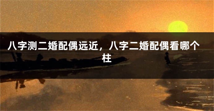 八字测二婚配偶远近，八字二婚配偶看哪个柱