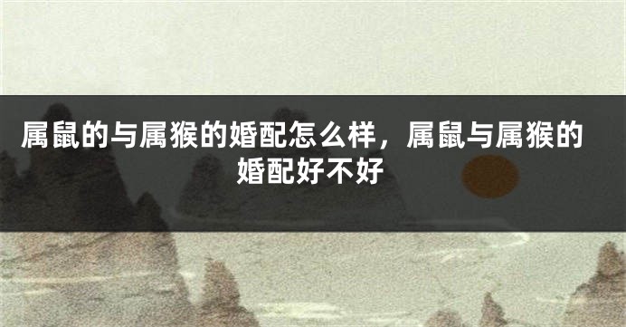 属鼠的与属猴的婚配怎么样，属鼠与属猴的婚配好不好