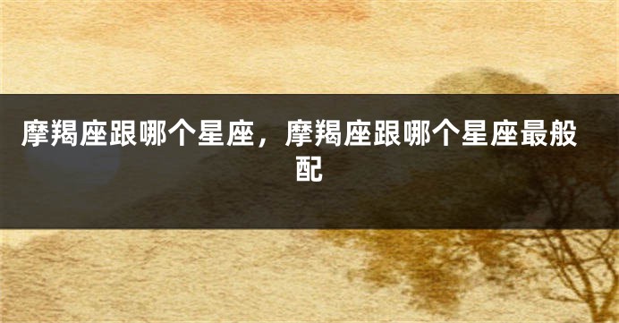摩羯座跟哪个星座，摩羯座跟哪个星座最般配