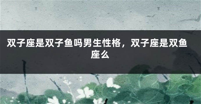 双子座是双子鱼吗男生性格，双子座是双鱼座么