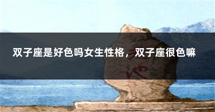 双子座是好色吗女生性格，双子座很色嘛