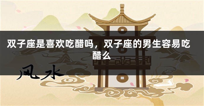 双子座是喜欢吃醋吗，双子座的男生容易吃醋么