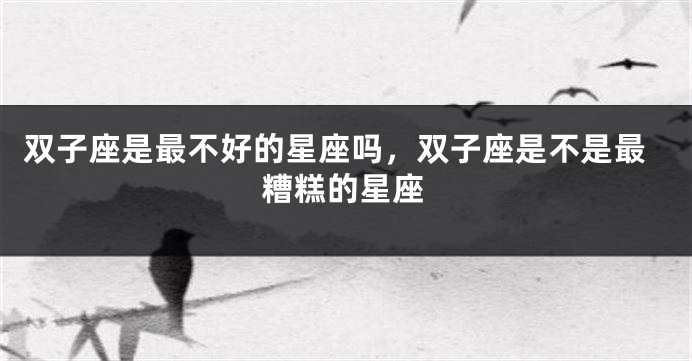 双子座是最不好的星座吗，双子座是不是最糟糕的星座