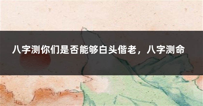 八字测你们是否能够白头偕老，八字测命