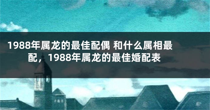 1988年属龙的最佳配偶 和什么属相最配，1988年属龙的最佳婚配表