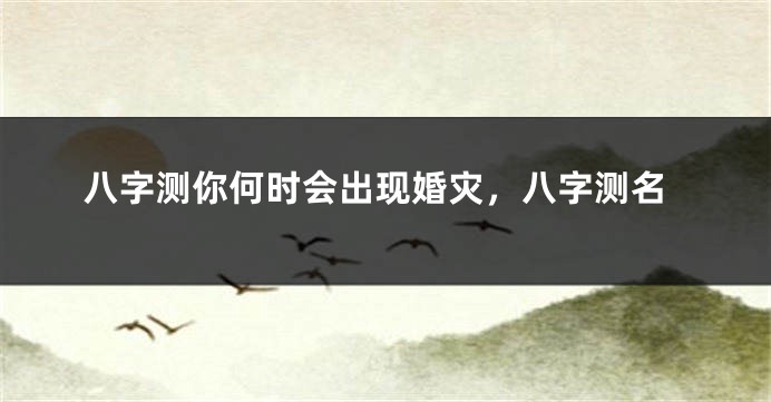 八字测你何时会出现婚灾，八字测名