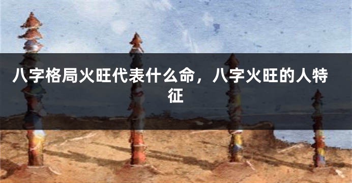 八字格局火旺代表什么命，八字火旺的人特征