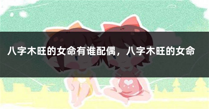 八字木旺的女命有谁配偶，八字木旺的女命