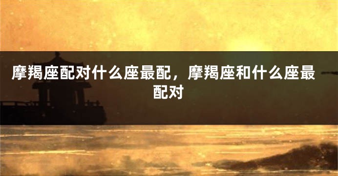 摩羯座配对什么座最配，摩羯座和什么座最配对