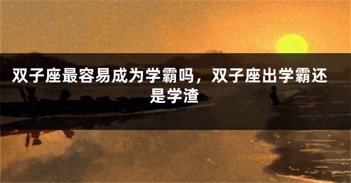 双子座最容易成为学霸吗，双子座出学霸还是学渣