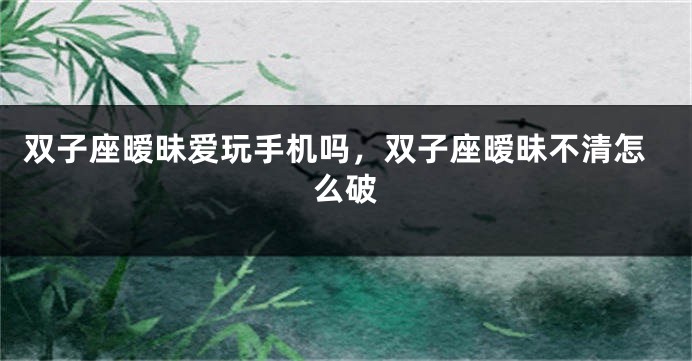 双子座暧昧爱玩手机吗，双子座暧昧不清怎么破