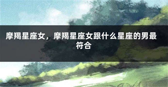 摩羯星座女，摩羯星座女跟什么星座的男最符合