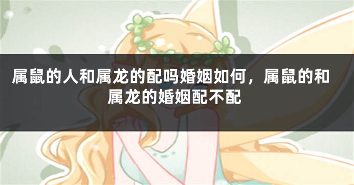 属鼠的人和属龙的配吗婚姻如何，属鼠的和属龙的婚姻配不配