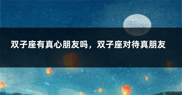 双子座有真心朋友吗，双子座对待真朋友