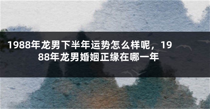 1988年龙男下半年运势怎么样呢，1988年龙男婚姻正缘在哪一年