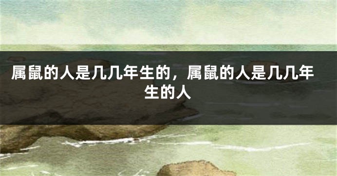 属鼠的人是几几年生的，属鼠的人是几几年生的人