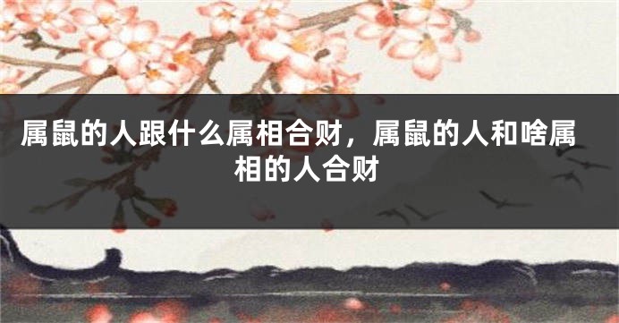 属鼠的人跟什么属相合财，属鼠的人和啥属相的人合财