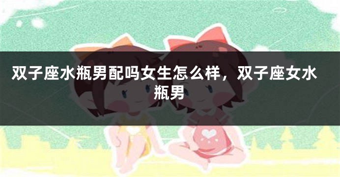 双子座水瓶男配吗女生怎么样，双子座女水瓶男