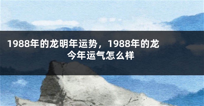 1988年的龙明年运势，1988年的龙今年运气怎么样