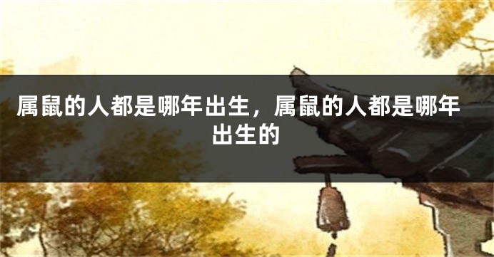 属鼠的人都是哪年出生，属鼠的人都是哪年出生的