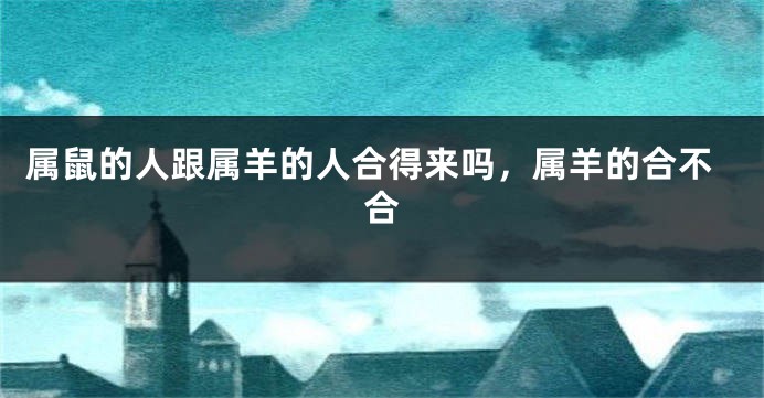 属鼠的人跟属羊的人合得来吗，属羊的合不合