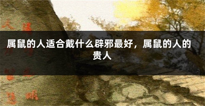 属鼠的人适合戴什么辟邪最好，属鼠的人的贵人