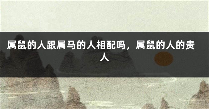 属鼠的人跟属马的人相配吗，属鼠的人的贵人