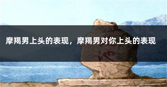 摩羯男上头的表现，摩羯男对你上头的表现