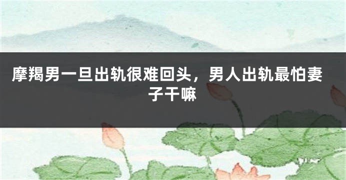 摩羯男一旦出轨很难回头，男人出轨最怕妻子干嘛