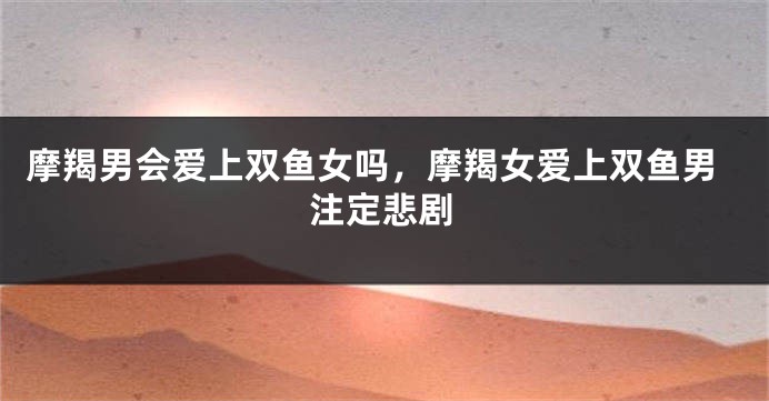 摩羯男会爱上双鱼女吗，摩羯女爱上双鱼男注定悲剧