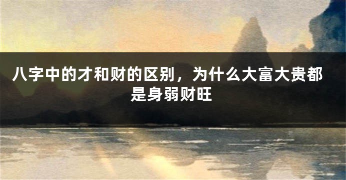 八字中的才和财的区别，为什么大富大贵都是身弱财旺