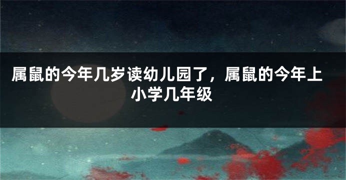 属鼠的今年几岁读幼儿园了，属鼠的今年上小学几年级