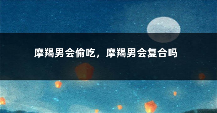 摩羯男会偷吃，摩羯男会复合吗