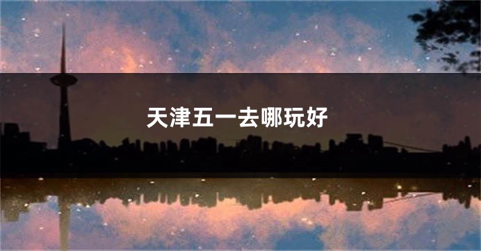 天津五一去哪玩好