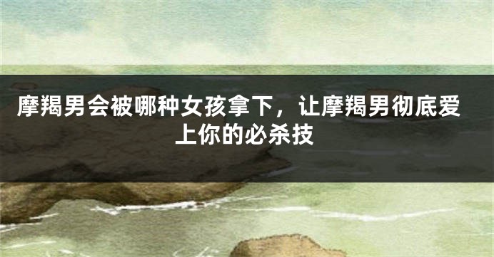 摩羯男会被哪种女孩拿下，让摩羯男彻底爱上你的必杀技