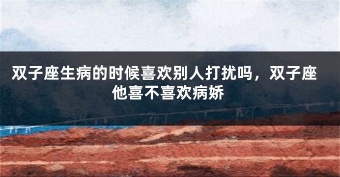 双子座生病的时候喜欢别人打扰吗，双子座他喜不喜欢病娇
