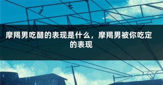 摩羯男吃醋的表现是什么，摩羯男被你吃定的表现