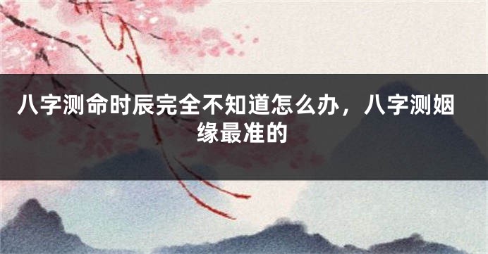 八字测命时辰完全不知道怎么办，八字测姻缘最准的