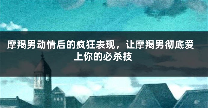 摩羯男动情后的疯狂表现，让摩羯男彻底爱上你的必杀技