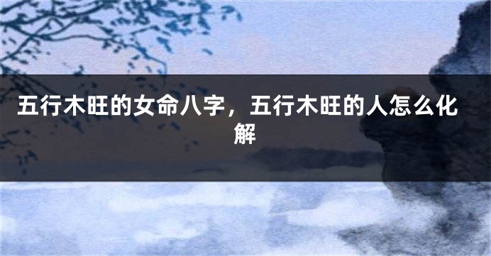 五行木旺的女命八字，五行木旺的人怎么化解