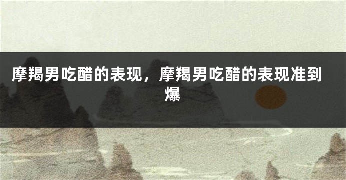 摩羯男吃醋的表现，摩羯男吃醋的表现准到爆