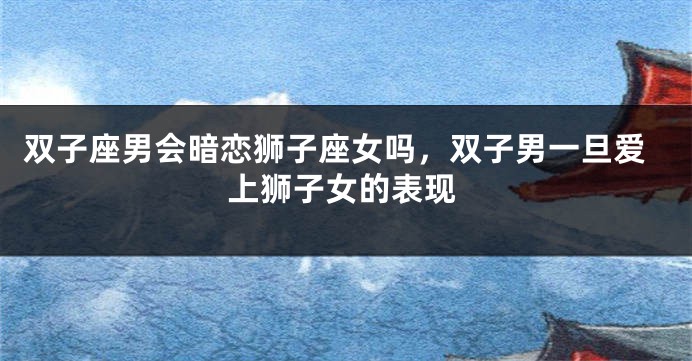 双子座男会暗恋狮子座女吗，双子男一旦爱上狮子女的表现